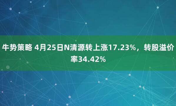 牛势策略 4月25日N清源转上涨17.23%，转股溢价率34.42%