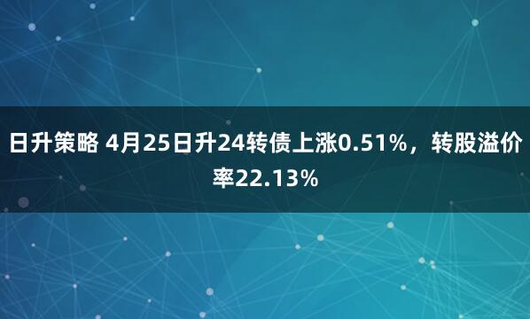 日升策略 4月25日升24转债上涨0.51%，转股溢价率22.13%