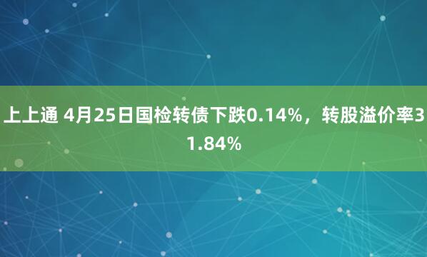 上上通 4月25日国检转债下跌0.14%，转股溢价率31.84%