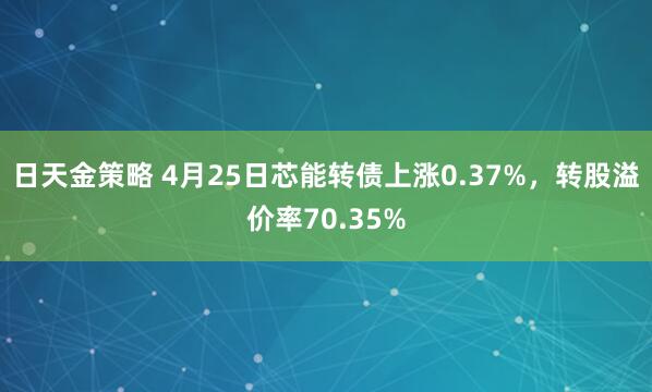 日天金策略 4月25日芯能转债上涨0.37%，转股溢价率70.35%