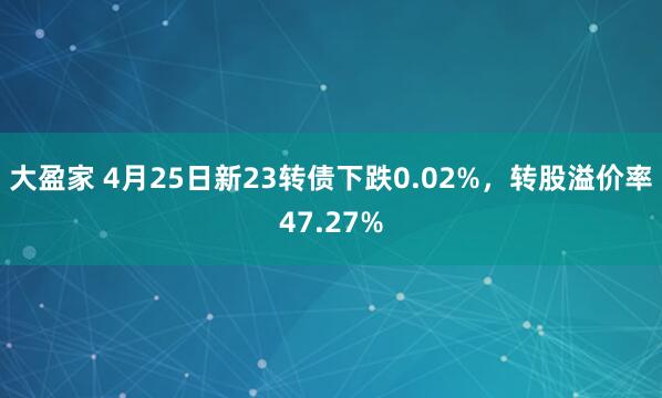 大盈家 4月25日新23转债下跌0.02%，转股溢价率47.27%