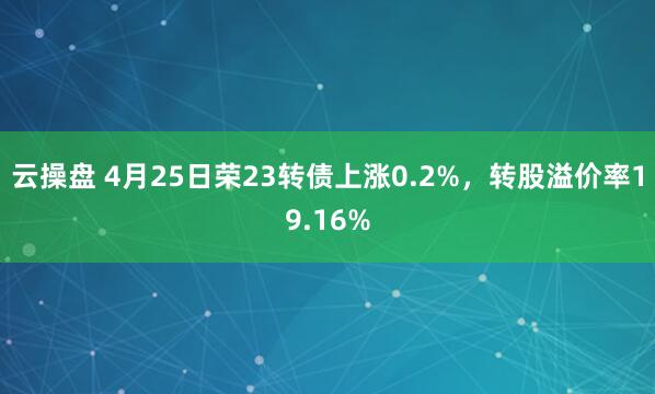 云操盘 4月25日荣23转债上涨0.2%，转股溢价率19.16%