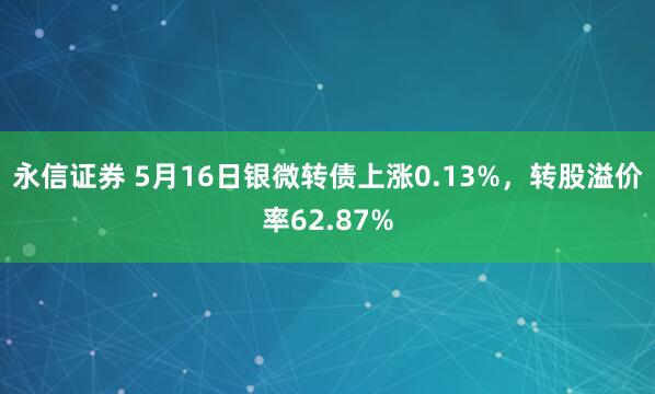 永信证券 5月16日银微转债上涨0.13%，转股溢价率62.87%