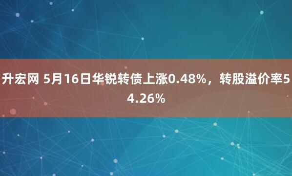 升宏网 5月16日华锐转债上涨0.48%，转股溢价率54.26%