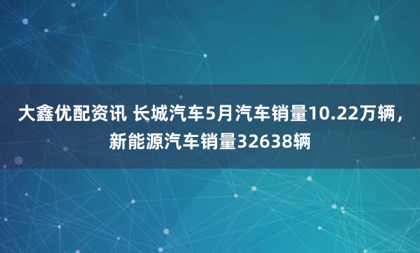 大鑫优配资讯 长城汽车5月汽车销量10.22万辆，新能源汽车销量32638辆