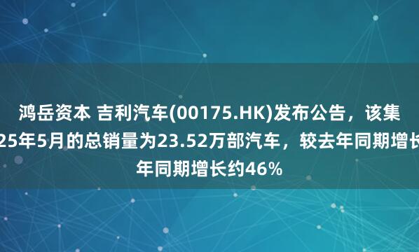 鸿岳资本 吉利汽车(00175.HK)发布公告，该集团于2025年5月的总销量为23.52万部汽车，较去年同期增长约46%