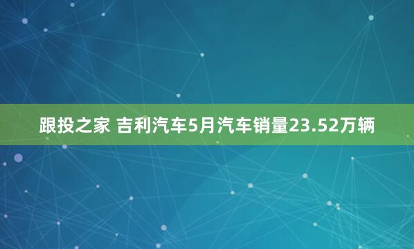 跟投之家 吉利汽车5月汽车销量23.52万辆