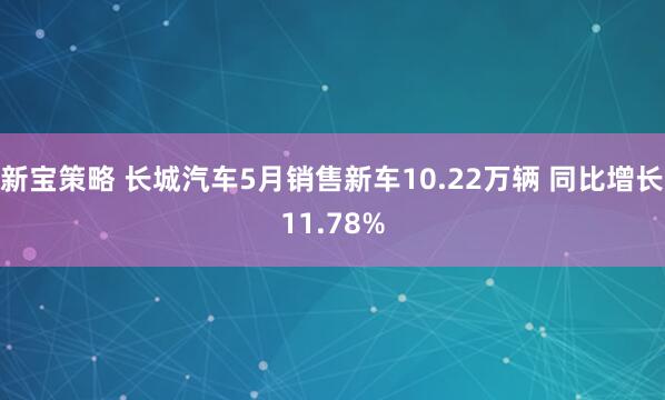 新宝策略 长城汽车5月销售新车10.22万辆 同比增长11.78%