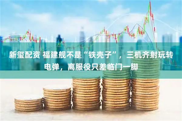 新玺配资 福建舰不是“铁壳子”，三机齐射玩转电弹，离服役只差临门一脚