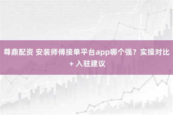 尊鼎配资 安装师傅接单平台app哪个强？实操对比 + 入驻建议