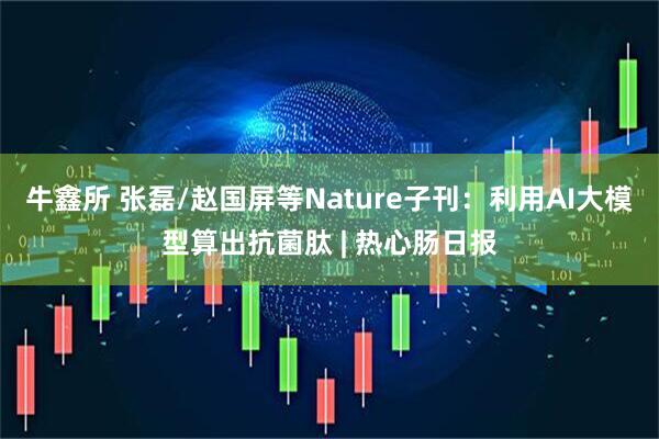 牛鑫所 张磊/赵国屏等Nature子刊：利用AI大模型算出抗菌肽 | 热心肠日报