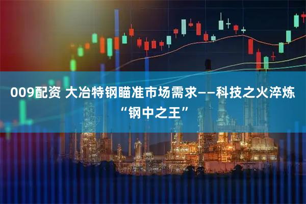 009配资 大冶特钢瞄准市场需求——科技之火淬炼“钢中之王”
