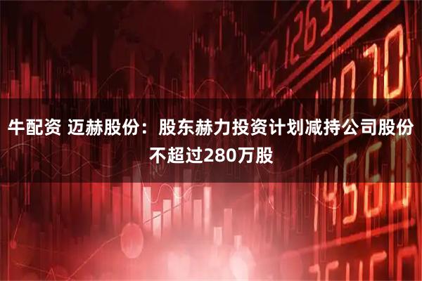 牛配资 迈赫股份：股东赫力投资计划减持公司股份不超过280万股