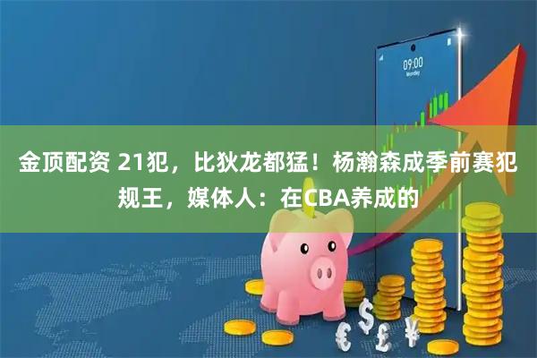 金顶配资 21犯，比狄龙都猛！杨瀚森成季前赛犯规王，媒体人：在CBA养成的