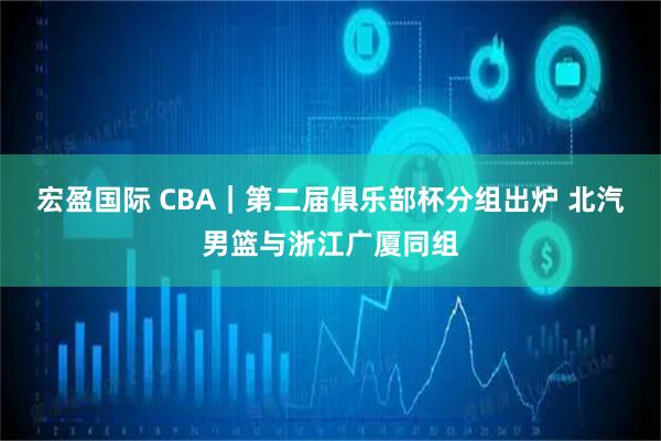 宏盈国际 CBA｜第二届俱乐部杯分组出炉 北汽男篮与浙江广厦同组