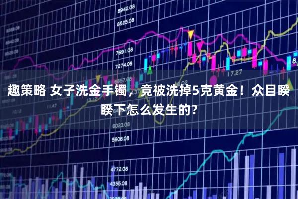 趣策略 女子洗金手镯，竟被洗掉5克黄金！众目睽睽下怎么发生的？