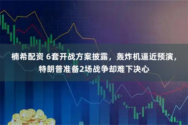 楠希配资 6套开战方案披露，轰炸机逼近预演，特朗普准备2场战争却难下决心