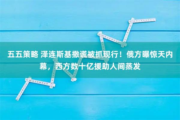 五五策略 泽连斯基撒谎被抓现行！俄方曝惊天内幕，西方数十亿援助人间蒸发