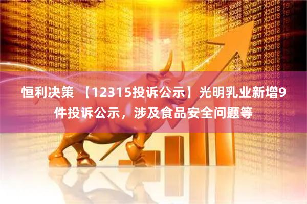 恒利决策 【12315投诉公示】光明乳业新增9件投诉公示，涉及食品安全问题等