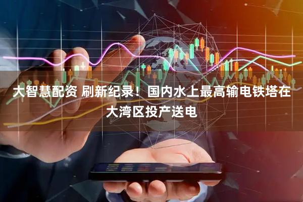 大智慧配资 刷新纪录！国内水上最高输电铁塔在大湾区投产送电