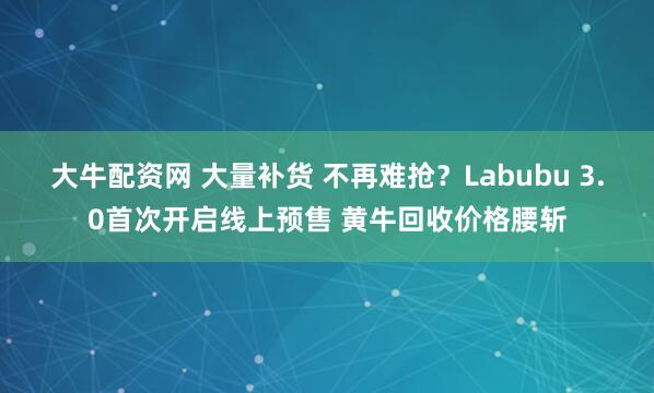 大牛配资网 大量补货 不再难抢？Labubu 3.0首次开启线上预售 黄牛回收价格腰斩