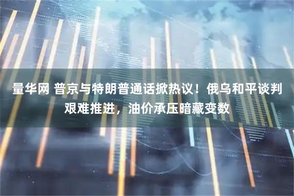 量华网 普京与特朗普通话掀热议！俄乌和平谈判艰难推进，油价承压暗藏变数