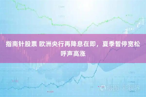 指南针股票 欧洲央行再降息在即，夏季暂停宽松呼声高涨