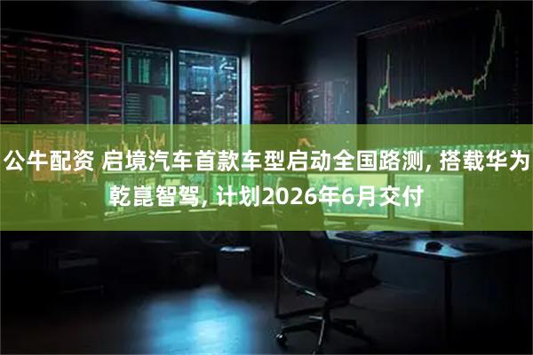 公牛配资 启境汽车首款车型启动全国路测, 搭载华为乾崑智驾, 计划2026年6月交付