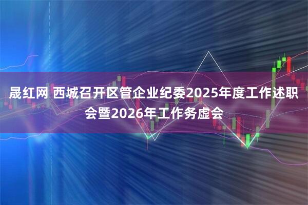 晟红网 西城召开区管企业纪委2025年度工作述职会暨2026年工作务虚会