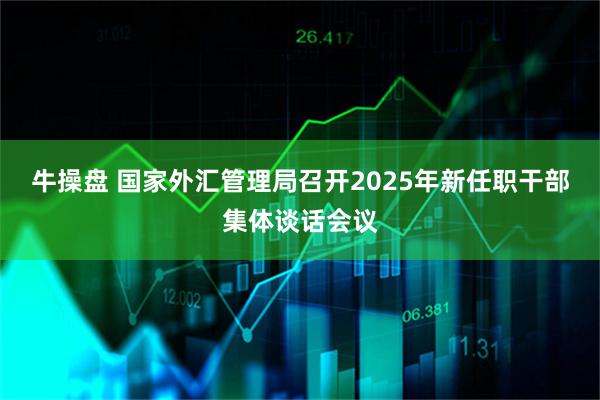 牛操盘 国家外汇管理局召开2025年新任职干部集体谈话会议