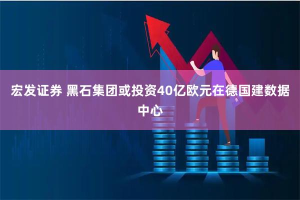 宏发证券 黑石集团或投资40亿欧元在德国建数据中心