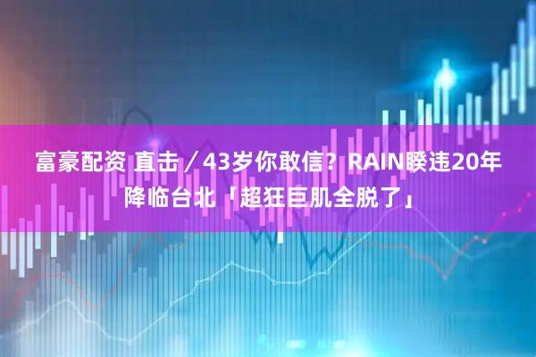 富豪配资 直击／43岁你敢信？　RAIN睽违20年降临台北「超狂巨肌全脱了」