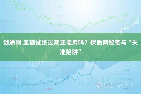 创通网 血糖试纸过期还能用吗？保质期秘密与“失准陷阱”
