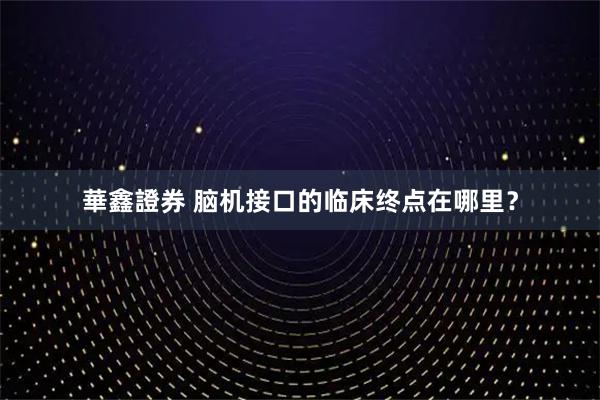 華鑫證券 脑机接口的临床终点在哪里？