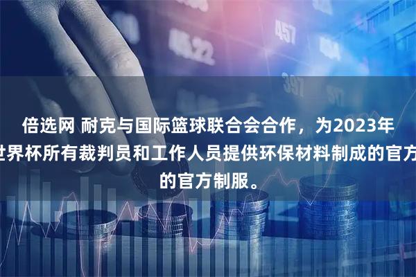 倍选网 耐克与国际篮球联合会合作，为2023年男篮世界杯所有裁判员和工作人员提供环保材料制成的官方制服。