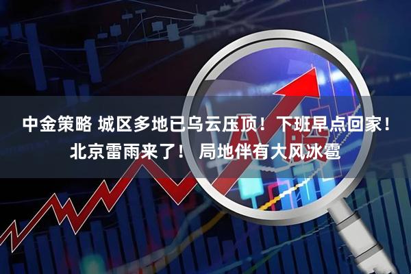中金策略 城区多地已乌云压顶！下班早点回家！北京雷雨来了！ 局地伴有大风冰雹