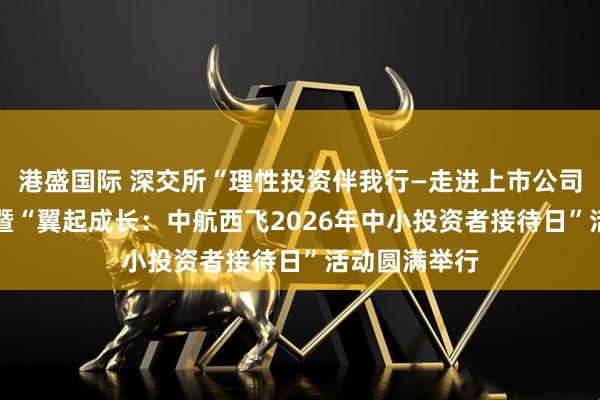 港盛国际 深交所“理性投资伴我行—走进上市公司中航西飞” 暨“翼起成长：中航西飞2026年中小投资者接待日”活动圆满举行
